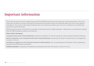 16 | Project Summary | Conceptual Framework | March 2018
Important information
This Project Summary has been compiled by the staff of the IFRS Foundation for the convenience of interested parties. The views
within this document are those of the staff who prepared this document and do not necessarily reflect the views or the opinions
of the Board. The content of this Project Summary does not constitute any advice and is not to be considered as an authoritative
document issued by the Board.
Official pronouncements of the Board are available in electronic format to eIFRS subscribers. Publications are available for ordering
from the IFRS Foundation website at www.ifrs.org.
Other relevant documents
Conceptual Framework for Financial Reporting—describes the objective of, and the concepts for, general purpose financial reporting.
Basis for Conclusions on the Conceptual Framework for Financial Reporting—summarises the Board’s considerations in developing the
Conceptual Framework.
Amendments to References to the Conceptual Framework in IFRS Standards—sets out amendments to Standards, their accompanying
documents and IFRS practice statements.
Feedback Statement—summarises the feedback on the proposals that led to the revised Conceptual Framework.
 