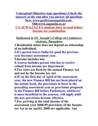Conceptual Objective type questions:-Check the
answers at the end after you answer all questions
      New: www.professoraugustin.com
            Old:www.augustin.co.nr
CA, ICWA,CS,CFA students have to read before
            Income tax examination

  Dedicated to ST. Joseph’s College of Commerce
                 students, Bangalore
1.Residential status does not depend on citizenship
of an individual.
2.If a person leaves India for good the previous
year becomes assessment year.
3.Income includes loss
4.Assesse includes person who has to receive
refund from income tax department.
5.Tax rates are fixed by the annual Finance Act
and not by the Income tax Act.
6.IF on the first day of April of the assessment
year, the new Finance Bill has not been placed on
the statute book, the provisions in force in the
preceding assessment year or provisions proposed
in the Finance Bill before Parliament, whichever
is more beneficial to the assessee, will apply until
the new provisions become effective.
7.For arriving at the total income of the
assessment year 2008-09 provisions of the Income
tax Act as on April1, 2008 are applicable. Any
 