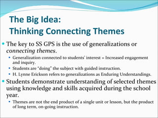 The Big Idea:  Thinking Connecting Themes The key to SS GPS is the use of generalizations or  connecting   themes . Generalization connected to students’ interest = Increased engagement and inquiry.  Students are “doing” the subject with guided instruction. H. Lynne Erickson refers to generalizations as Enduring Understandings. Students demonstrate understanding of selected themes using knowledge and skills acquired during the school year.  Themes are not the end product of a single unit or lesson, but the product of long term, on-going instruction. 