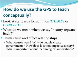 How do we use the GPS to teach conceptually? Look at standards for common  THEMES  or  CONCEPTS What do we mean when we say “history repeats itself?” Think cause and effect relationships What causes wars?  Why do people create governments?  How does location impact a society?  What’s important about technological innovations? 