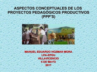 ASPECTOS CONCEPTUALES DE LOS  PROYECTOS PEDAGÓGICOS PRODUCTIVOS (PPP’S) MANUEL EDUARDO HOZMAN MORA LPA-EPDU VILLAVICENCIO 4 DE MAYO 2011 