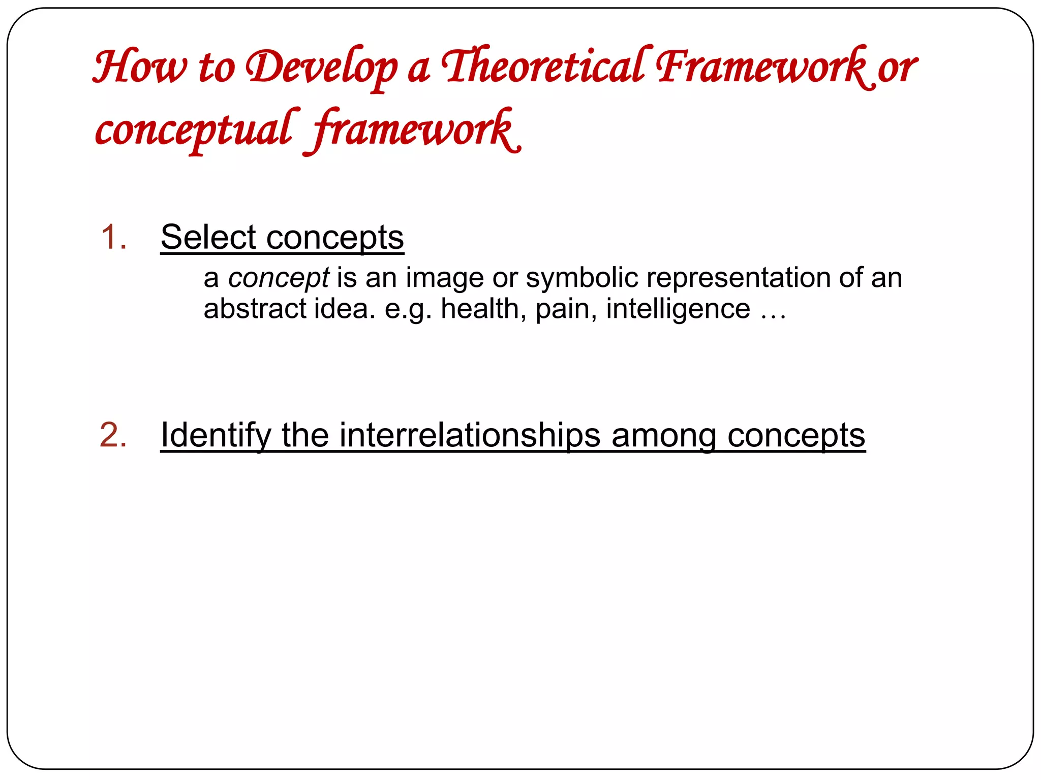 How to Develop a Theoretical Framework or
conceptual framework
1. Select concepts
a concept is an image or symbolic representation of an
abstract idea. e.g. health, pain, intelligence …

2. Identify the interrelationships among concepts

 