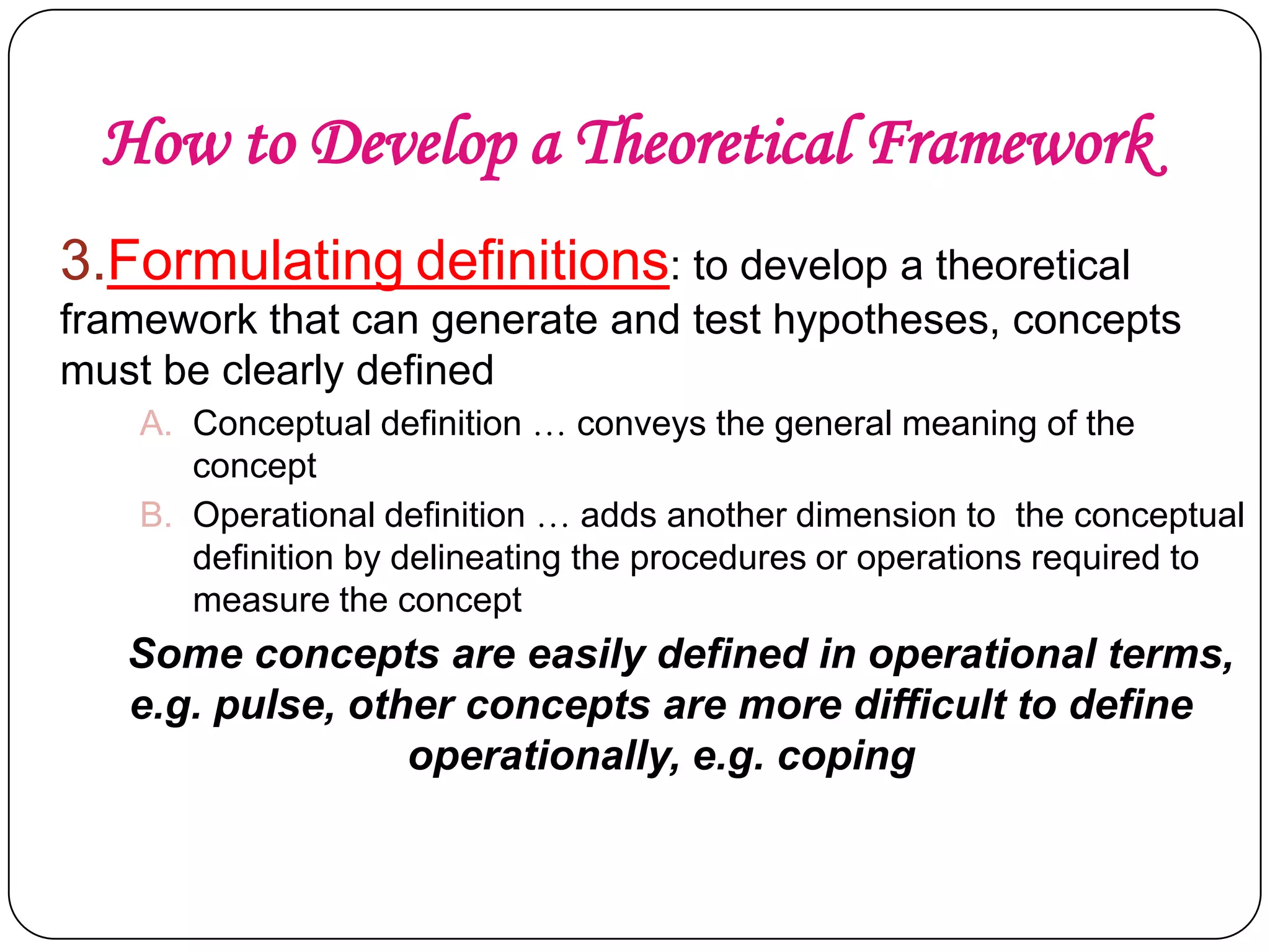 How to Develop a Theoretical Framework
3.Formulating definitions: to develop a theoretical
framework that can generate and test hypotheses, concepts
must be clearly defined
A. Conceptual definition … conveys the general meaning of the
concept
B. Operational definition … adds another dimension to the conceptual
definition by delineating the procedures or operations required to
measure the concept

Some concepts are easily defined in operational terms,
e.g. pulse, other concepts are more difficult to define
operationally, e.g. coping

 
