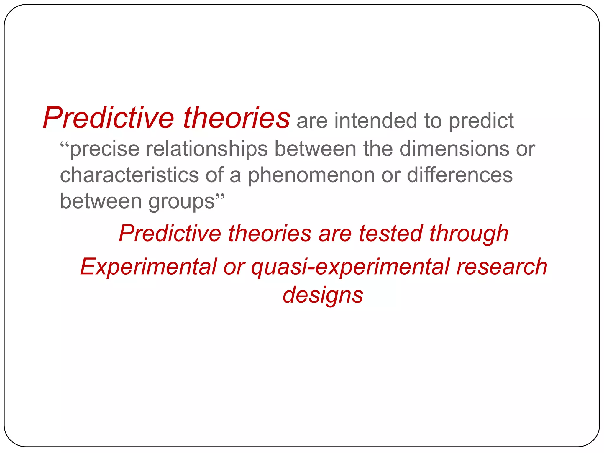 Predictive theories are intended to predict
“precise relationships between the dimensions or
characteristics of a phenomenon or differences
between groups”

Predictive theories are tested through
Experimental or quasi-experimental research
designs

 