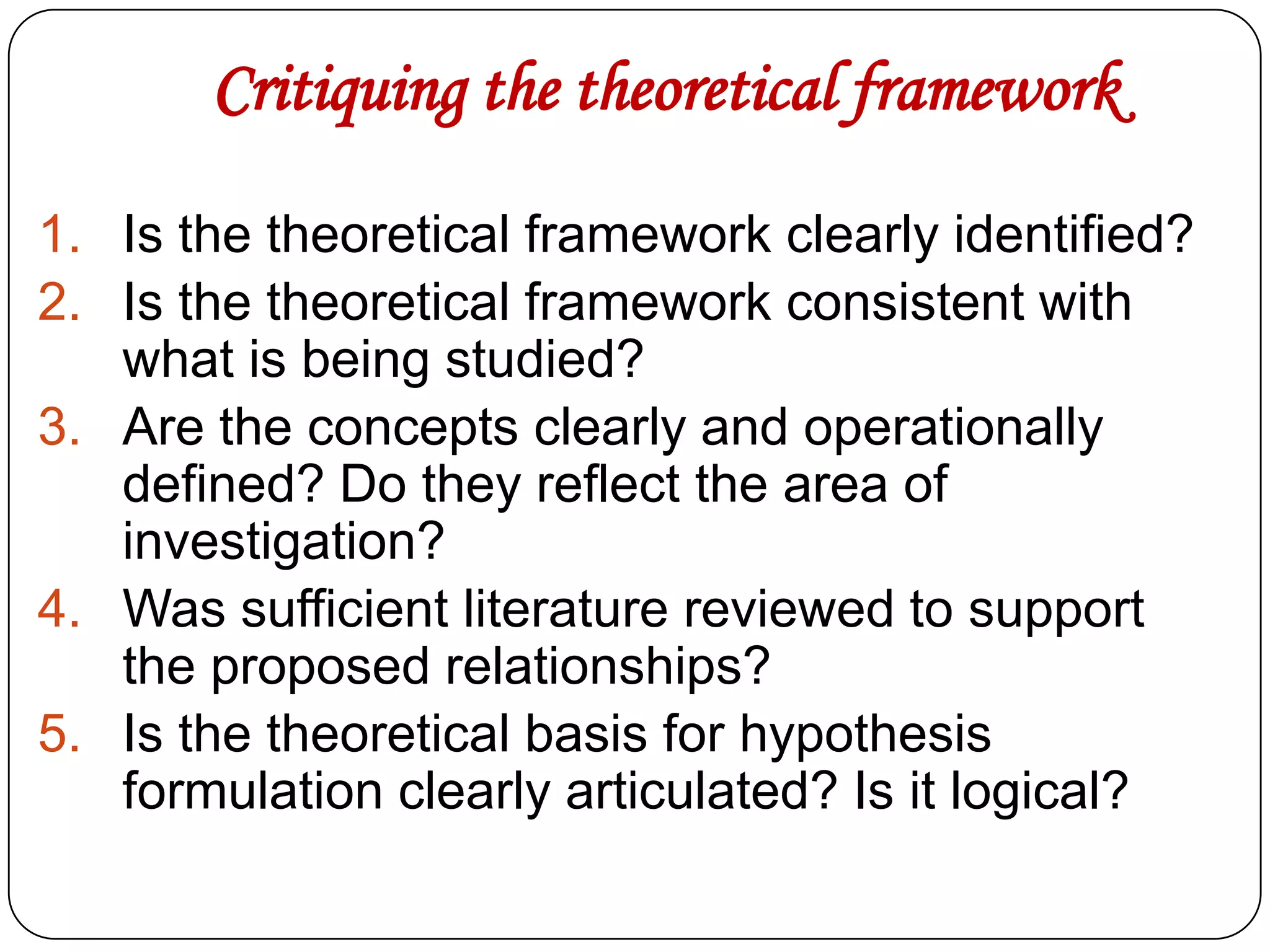 Critiquing the theoretical framework
1. Is the theoretical framework clearly identified?
2. Is the theoretical framework consistent with
what is being studied?
3. Are the concepts clearly and operationally
defined? Do they reflect the area of
investigation?
4. Was sufficient literature reviewed to support
the proposed relationships?
5. Is the theoretical basis for hypothesis
formulation clearly articulated? Is it logical?

 