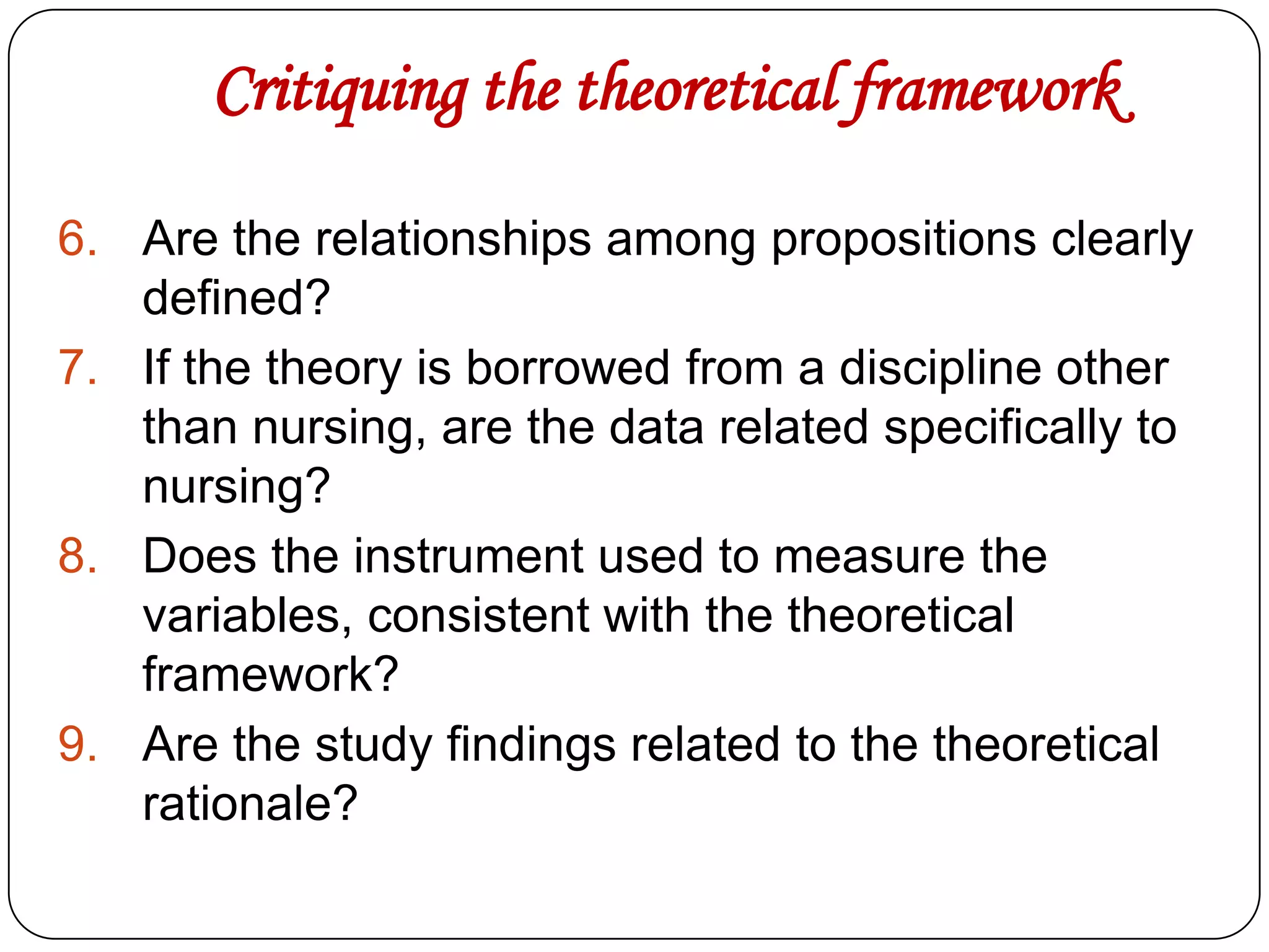 Critiquing the theoretical framework
6. Are the relationships among propositions clearly
defined?
7. If the theory is borrowed from a discipline other
than nursing, are the data related specifically to
nursing?
8. Does the instrument used to measure the
variables, consistent with the theoretical
framework?
9. Are the study findings related to the theoretical
rationale?

 