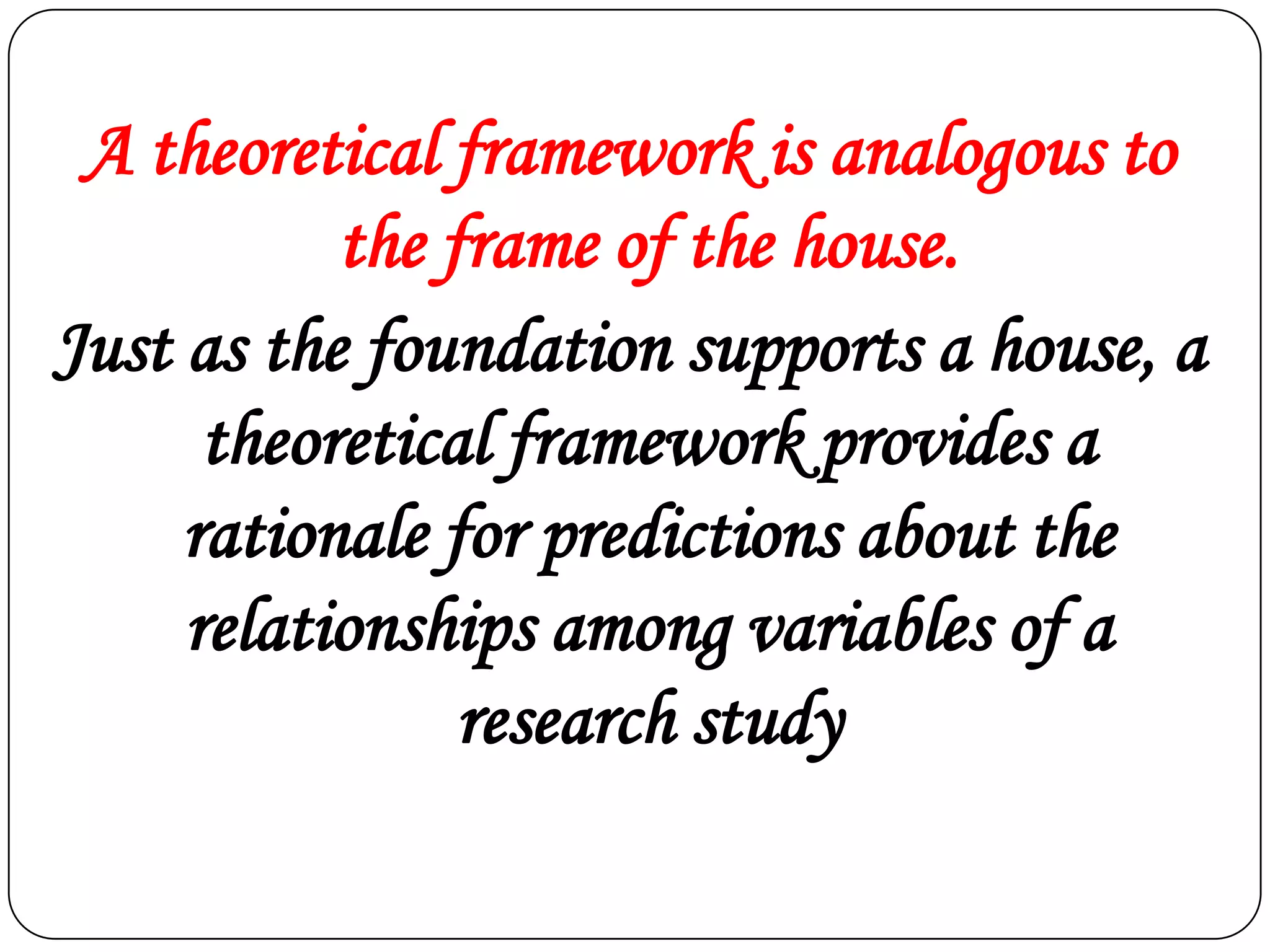 A theoretical framework is analogous to
the frame of the house.
Just as the foundation supports a house, a
theoretical framework provides a
rationale for predictions about the
relationships among variables of a
research study

 