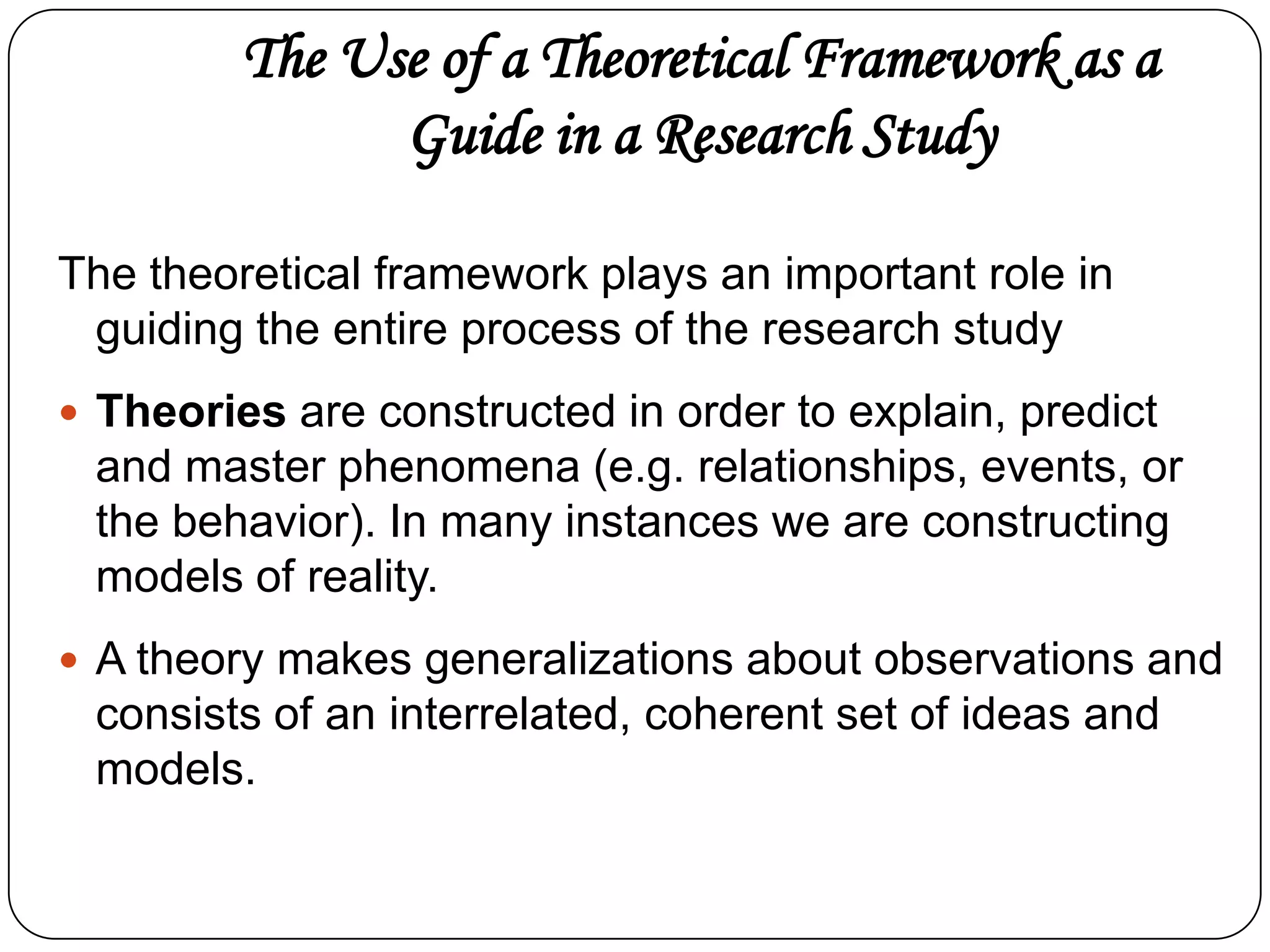 The Use of a Theoretical Framework as a
Guide in a Research Study
The theoretical framework plays an important role in
guiding the entire process of the research study
 Theories are constructed in order to explain, predict

and master phenomena (e.g. relationships, events, or
the behavior). In many instances we are constructing
models of reality.
 A theory makes generalizations about observations and

consists of an interrelated, coherent set of ideas and
models.

 