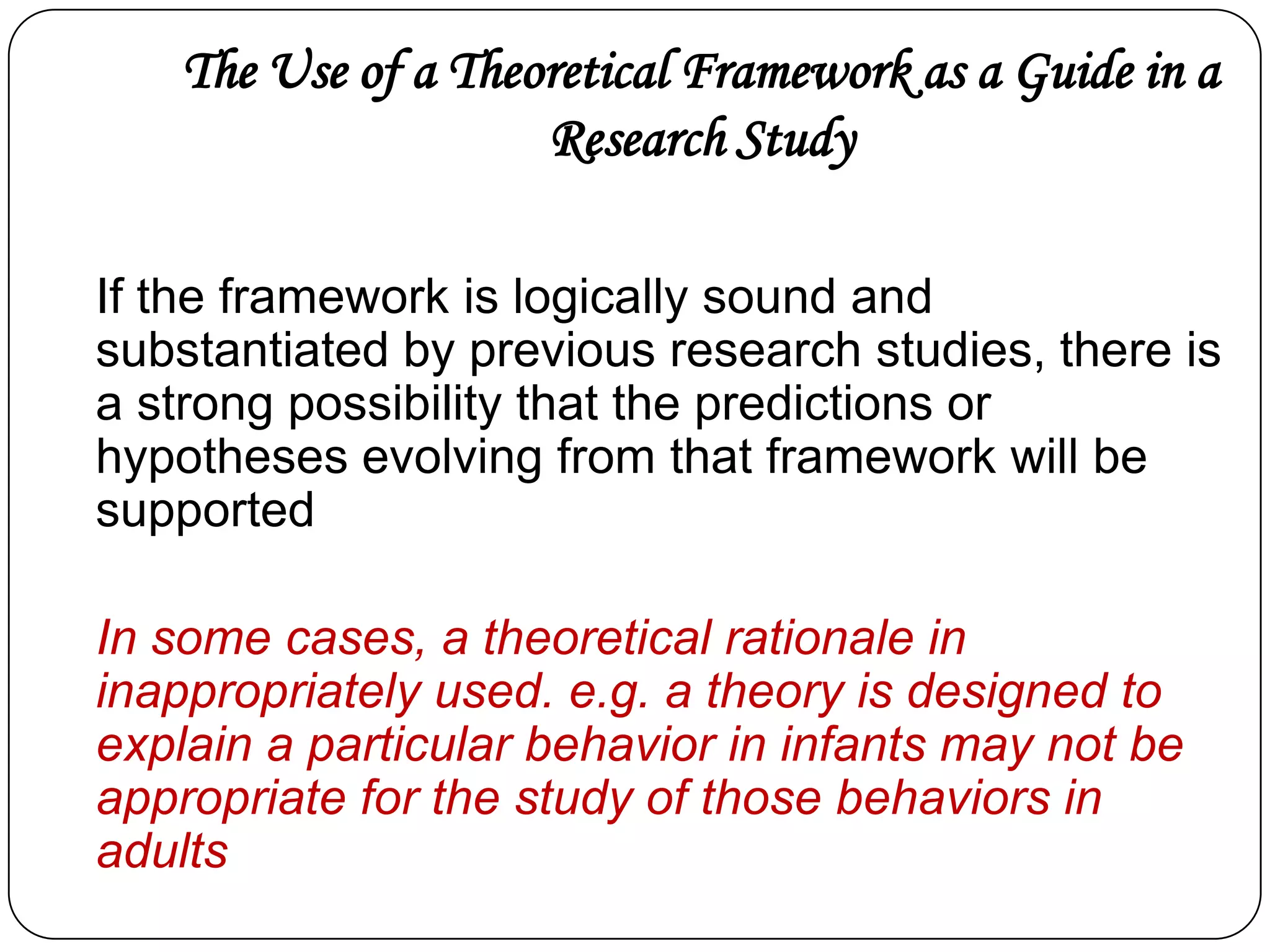 The Use of a Theoretical Framework as a Guide in a
Research Study
If the framework is logically sound and
substantiated by previous research studies, there is
a strong possibility that the predictions or
hypotheses evolving from that framework will be
supported

In some cases, a theoretical rationale in
inappropriately used. e.g. a theory is designed to
explain a particular behavior in infants may not be
appropriate for the study of those behaviors in
adults

 