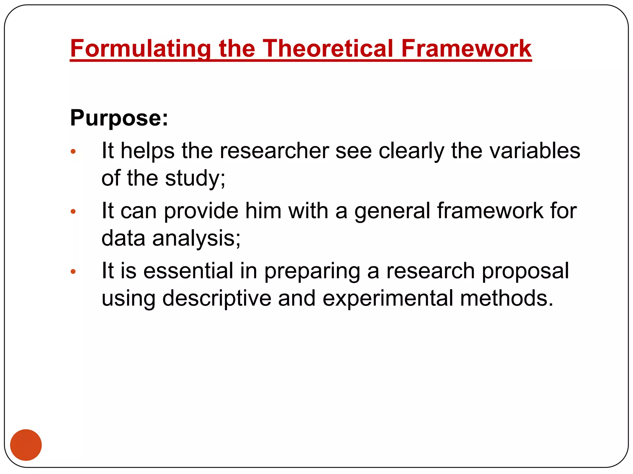 Formulating the Theoretical Framework
Purpose:
• It helps the researcher see clearly the variables
of the study;
• It can provide him with a general framework for
data analysis;
• It is essential in preparing a research proposal
using descriptive and experimental methods.

 
