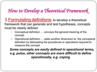 How to Develop a Theoretical Framework
3.Formulating definitions: to develop a theoretical
framework that can generate and test hypotheses, concepts
must be clearly defined
A. Conceptual definition … conveys the general meaning of the
concept
B. Operational definition … adds another dimension to the conceptual
definition by delineating the procedures or operations required to
measure the concept

Some concepts are easily defined in operational terms,
e.g. pulse, other concepts are more difficult to define
operationally, e.g. coping

 