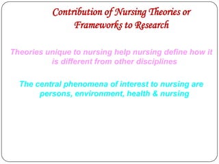 Contribution of Nursing Theories or
Frameworks to Research
Theories unique to nursing help nursing define how it
is different from other disciplines
The central phenomena of interest to nursing are
persons, environment, health & nursing

 