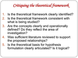 Critiquing the theoretical framework
1. Is the theoretical framework clearly identified?
2. Is the theoretical framework consistent with
what is being studied?
3. Are the concepts clearly and operationally
defined? Do they reflect the area of
investigation?
4. Was sufficient literature reviewed to support
the proposed relationships?
5. Is the theoretical basis for hypothesis
formulation clearly articulated? Is it logical?

 