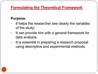 Formulating the Theoretical Framework
Purpose:
• It helps the researcher see clearly the variables
of the study;
• It can provide him with a general framework for
data analysis;
• It is essential in preparing a research proposal
using descriptive and experimental methods.

 