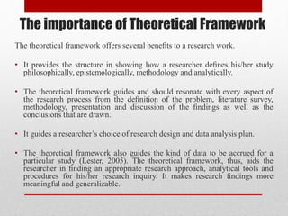 The theoretical framework offers several beneﬁts to a research work.
• It provides the structure in showing how a researcher deﬁnes his/her study
philosophically, epistemologically, methodology and analytically.
• The theoretical framework guides and should resonate with every aspect of
the research process from the deﬁnition of the problem, literature survey,
methodology, presentation and discussion of the ﬁndings as well as the
conclusions that are drawn.
• It guides a researcher’s choice of research design and data analysis plan.
• The theoretical framework also guides the kind of data to be accrued for a
particular study (Lester, 2005). The theoretical framework, thus, aids the
researcher in ﬁnding an appropriate research approach, analytical tools and
procedures for his/her research inquiry. It makes research ﬁndings more
meaningful and generalizable.
The importance of Theoretical Framework
 
