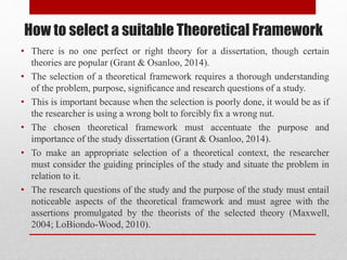 How to select a suitable Theoretical Framework
• There is no one perfect or right theory for a dissertation, though certain
theories are popular (Grant & Osanloo, 2014).
• The selection of a theoretical framework requires a thorough understanding
of the problem, purpose, signiﬁcance and research questions of a study.
• This is important because when the selection is poorly done, it would be as if
the researcher is using a wrong bolt to forcibly ﬁx a wrong nut.
• The chosen theoretical framework must accentuate the purpose and
importance of the study dissertation (Grant & Osanloo, 2014).
• To make an appropriate selection of a theoretical context, the researcher
must consider the guiding principles of the study and situate the problem in
relation to it.
• The research questions of the study and the purpose of the study must entail
noticeable aspects of the theoretical framework and must agree with the
assertions promulgated by the theorists of the selected theory (Maxwell,
2004; LoBiondo-Wood, 2010).
 