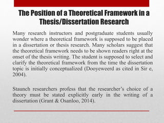 The Position of a Theoretical Framework in a
Thesis/Dissertation Research
Many research instructors and postgraduate students usually
wonder where a theoretical framework is supposed to be placed
in a dissertation or thesis research. Many scholars suggest that
the theoretical framework needs to be shown readers right at the
onset of the thesis writing. The student is supposed to select and
clarify the theoretical framework from the time the dissertation
topic is initially conceptualized (Dooyeweerd as cited in Sir e,
2004).
Staunch researchers profess that the researcher’s choice of a
theory must be stated explicitly early in the writing of a
dissertation (Grant & Osanloo, 2014).
 