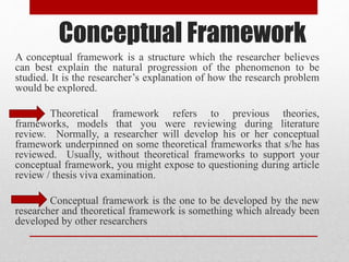Conceptual Framework
A conceptual framework is a structure which the researcher believes
can best explain the natural progression of the phenomenon to be
studied. It is the researcher’s explanation of how the research problem
would be explored.
Theoretical framework refers to previous theories,
frameworks, models that you were reviewing during literature
review. Normally, a researcher will develop his or her conceptual
framework underpinned on some theoretical frameworks that s/he has
reviewed. Usually, without theoretical frameworks to support your
conceptual framework, you might expose to questioning during article
review / thesis viva examination.
Conceptual framework is the one to be developed by the new
researcher and theoretical framework is something which already been
developed by other researchers
 