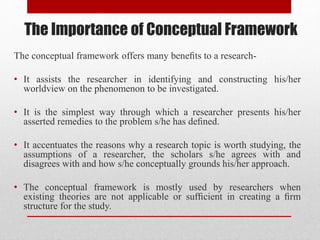 The Importance of Conceptual Framework
The conceptual framework offers many beneﬁts to a research-
• It assists the researcher in identifying and constructing his/her
worldview on the phenomenon to be investigated.
• It is the simplest way through which a researcher presents his/her
asserted remedies to the problem s/he has deﬁned.
• It accentuates the reasons why a research topic is worth studying, the
assumptions of a researcher, the scholars s/he agrees with and
disagrees with and how s/he conceptually grounds his/her approach.
• The conceptual framework is mostly used by researchers when
existing theories are not applicable or sufﬁcient in creating a ﬁrm
structure for the study.
 