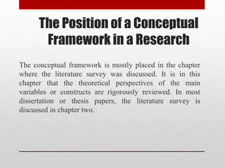 The Position of a Conceptual
Framework in a Research
The conceptual framework is mostly placed in the chapter
where the literature survey was discussed. It is in this
chapter that the theoretical perspectives of the main
variables or constructs are rigorously reviewed. In most
dissertation or thesis papers, the literature survey is
discussed in chapter two.
 