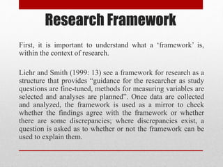 Research Framework
First, it is important to understand what a ‘framework’ is,
within the context of research.
Liehr and Smith (1999: 13) see a framework for research as a
structure that provides “guidance for the researcher as study
questions are fine-tuned, methods for measuring variables are
selected and analyses are planned”. Once data are collected
and analyzed, the framework is used as a mirror to check
whether the findings agree with the framework or whether
there are some discrepancies; where discrepancies exist, a
question is asked as to whether or not the framework can be
used to explain them.
 