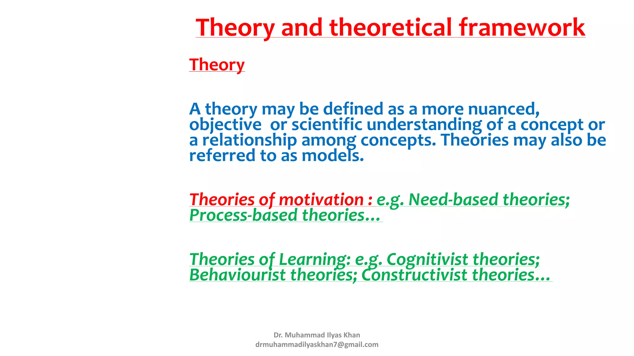 Theory and theoretical framework
Theory
A theory may be defined as a more nuanced,
objective or scientific understanding of a concept or
a relationship among concepts. Theories may also be
referred to as models.
Theories of motivation : e.g. Need-based theories;
Process-based theories…
Theories of Learning: e.g. Cognitivist theories;
Behaviourist theories; Constructivist theories…
Dr. Muhammad Ilyas Khan
drmuhammadilyaskhan7@gmail.com
