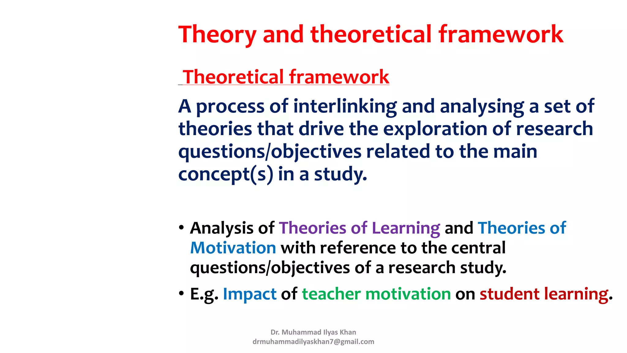 Theory and theoretical framework
Theoretical framework
A process of interlinking and analysing a set of
theories that drive the exploration of research
questions/objectives related to the main
concept(s) in a study.
• Analysis of Theories of Learning and Theories of
Motivation with reference to the central
questions/objectives of a research study.
• E.g. Impact of teacher motivation on student learning.
Dr. Muhammad Ilyas Khan
drmuhammadilyaskhan7@gmail.com