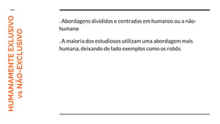 HUMANAMENTEEXLUSIVO
vsNÃO-EXCLUSIVO . Abordagens divididas e centradas em humanos ou a não-
humano
. A maioria dos estudiosos utilizam uma abordagem mais
humana, deixando de lado exemplos como os robôs
 
