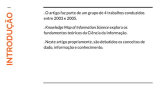 INTRODUÇÃO . O artigo faz parte de um grupo de 4 trabalhos conduzidos
entre 2003 e 2005.
. Knowledge Map of Information Science explora os
fundamentos teóricos da Ciência da Informação.
. Neste artigo propriamente, são debatidos os conceitos de
dado, informação e conhecimento.
 
