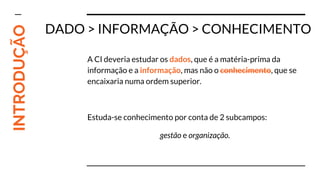 INTRODUÇÃO
DADO > INFORMAÇÃO > CONHECIMENTO
A CI deveria estudar os dados, que é a matéria-prima da
informação e a informação, mas não o conhecimento, que se
encaixaria numa ordem superior.
Estuda-se conhecimento por conta de 2 subcampos:
gestão e organização.
 