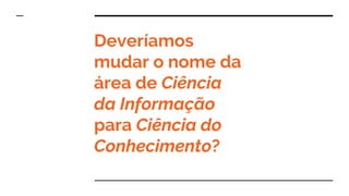 Deveríamos
mudar o nome da
área de Ciência
da Informação
para Ciência do
Conhecimento?
 