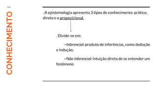CONHECIMENTO . A epistemologia apresenta 3 tipos de conhecimento: prático,
direto e o proposicional.
. Divide-se em:
~Inferencial: produto de inferências, como dedução
e indução;
~Não-inferencial: intuição direta de se entender um
fenômeno
 