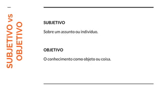 SUBJETIVOvs
OBJETIVO SUBJETIVO
Sobre um assunto ou indivíduo.
OBJETIVO
O conhecimento como objeto ou coisa.
 