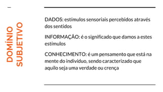 DOMÍNIO
SUBJETIVO DADOS: estímulos sensoriais percebidos através
dos sentidos
INFORMAÇÃO: é o significado que damos a estes
estímulos
CONHECIMENTO: é um pensamento que está na
mente do indivíduo, sendo caracterizado que
aquilo seja uma verdade ou crença
 