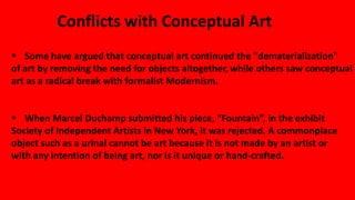 Conflicts with Conceptual Art
 Some have argued that conceptual art continued the "dematerialization"
of art by removing the need for objects altogether, while others saw conceptual
art as a radical break with formalist Modernism.
 When Marcel Duchamp submitted his piece, “Fountain”, in the exhibit
Society of Independent Artists in New York, it was rejected. A commonplace
object such as a urinal cannot be art because it is not made by an artist or
with any intention of being art, nor is it unique or hand-crafted.
 