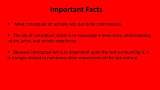 Important Facts
 Most conceptual art actively sets out to be controversial.
 The job of conceptual artists is to encourage a revisionary understanding
of art, artist, and artistic experience
 Because Conceptual Art is so dependent upon the text surrounding it, it
is strongly related to numerous other movements of the last century.
 
