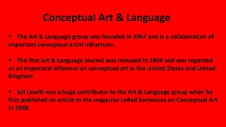 Conceptual Art & Language
 The Art & Language group was founded in 1967 and is a collaboration of
important conceptual artist influences.
 The first Art & Language journal was released in 1969 and was regarded
as an important influence on conceptual art in the United States and United
Kingdom.
 Sol Lewitt was a huge contributor to the Art & Language group when he
first published an article in the magazine called Sentences on Conceptual Art
in 1969.
 