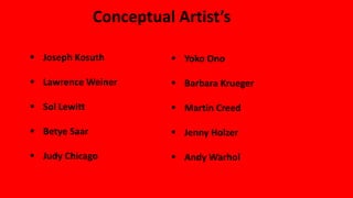 Conceptual Artist’s
 Joseph Kosuth
 Lawrence Weiner
 Sol Lewitt
 Betye Saar
 Judy Chicago
 Yoko Ono
 Barbara Krueger
 Martin Creed
 Jenny Holzer
 Andy Warhol
 