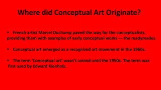  French artist Marcel Duchamp paved the way for the conceptualists,
providing them with examples of early conceptual works — the readymades.
 Conceptual art emerged as a recognized art movement in the 1960s.
 The term 'Conceptual art' wasn't coined until the 1950s. The term was
first used by Edward Kienholz.
Where did Conceptual Art Originate?
 