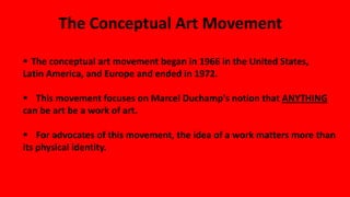 The Conceptual Art Movement
 The conceptual art movement began in 1966 in the United States,
Latin America, and Europe and ended in 1972.
 This movement focuses on Marcel Duchamp's notion that ANYTHING
can be art be a work of art.
 For advocates of this movement, the idea of a work matters more than
its physical identity.
 