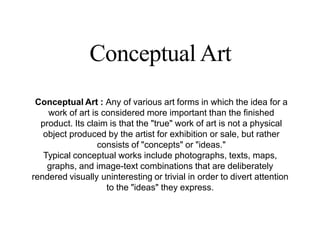 Conceptual Art
Conceptual Art : Any of various art forms in which the idea for a
work of art is considered more important than the finished
product. Its claim is that the "true" work of art is not a physical
object produced by the artist for exhibition or sale, but rather
consists of "concepts" or "ideas."
Typical conceptual works include photographs, texts, maps,
graphs, and image-text combinations that are deliberately
rendered visually uninteresting or trivial in order to divert attention
to the "ideas" they express.
 