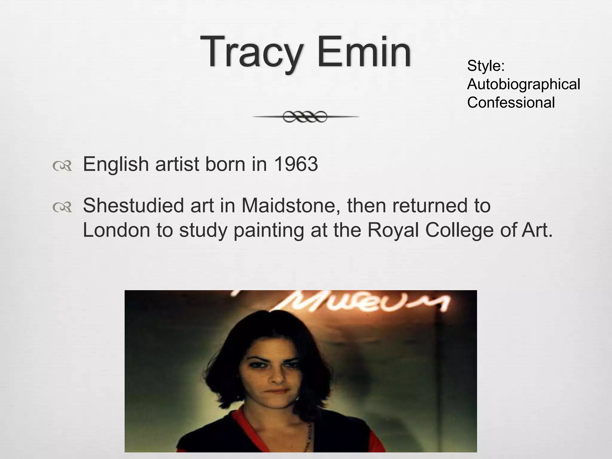 Tracy Emin

Style:
Autobiographical
Confessional

 English artist born in 1963
 Shestudied art in Maidstone, then returned to
London to study painting at the Royal College of Art.

 