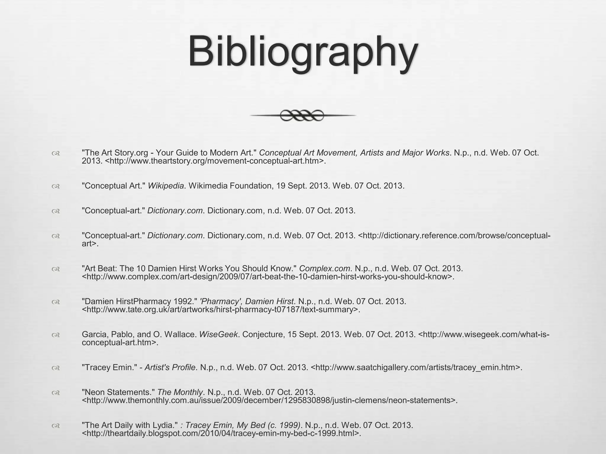 Bibliography


"The Art Story.org - Your Guide to Modern Art." Conceptual Art Movement, Artists and Major Works. N.p., n.d. Web. 07 Oct.
2013. <http://www.theartstory.org/movement-conceptual-art.htm>.



"Conceptual Art." Wikipedia. Wikimedia Foundation, 19 Sept. 2013. Web. 07 Oct. 2013.



"Conceptual-art." Dictionary.com. Dictionary.com, n.d. Web. 07 Oct. 2013.



"Conceptual-art." Dictionary.com. Dictionary.com, n.d. Web. 07 Oct. 2013. <http://dictionary.reference.com/browse/conceptualart>.



"Art Beat: The 10 Damien Hirst Works You Should Know." Complex.com. N.p., n.d. Web. 07 Oct. 2013.
<http://www.complex.com/art-design/2009/07/art-beat-the-10-damien-hirst-works-you-should-know>.



"Damien HirstPharmacy 1992." 'Pharmacy', Damien Hirst. N.p., n.d. Web. 07 Oct. 2013.
<http://www.tate.org.uk/art/artworks/hirst-pharmacy-t07187/text-summary>.



Garcia, Pablo, and O. Wallace. WiseGeek. Conjecture, 15 Sept. 2013. Web. 07 Oct. 2013. <http://www.wisegeek.com/what-isconceptual-art.htm>.



"Tracey Emin." - Artist's Profile. N.p., n.d. Web. 07 Oct. 2013. <http://www.saatchigallery.com/artists/tracey_emin.htm>.



"Neon Statements." The Monthly. N.p., n.d. Web. 07 Oct. 2013.
<http://www.themonthly.com.au/issue/2009/december/1295830898/justin-clemens/neon-statements>.



"The Art Daily with Lydia." : Tracey Emin, My Bed (c. 1999). N.p., n.d. Web. 07 Oct. 2013.
<http://theartdaily.blogspot.com/2010/04/tracey-emin-my-bed-c-1999.html>.

 