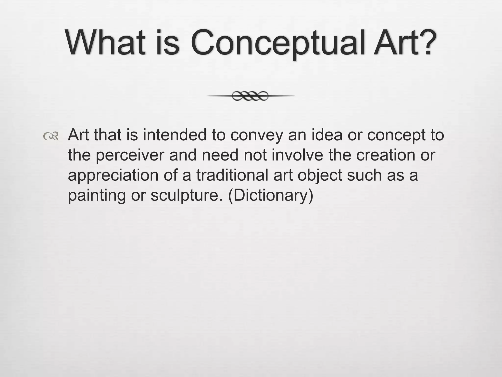 What is Conceptual Art?
 Art that is intended to convey an idea or concept to
the perceiver and need not involve the creation or
appreciation of a traditional art object such as a
painting or sculpture. (Dictionary)

 