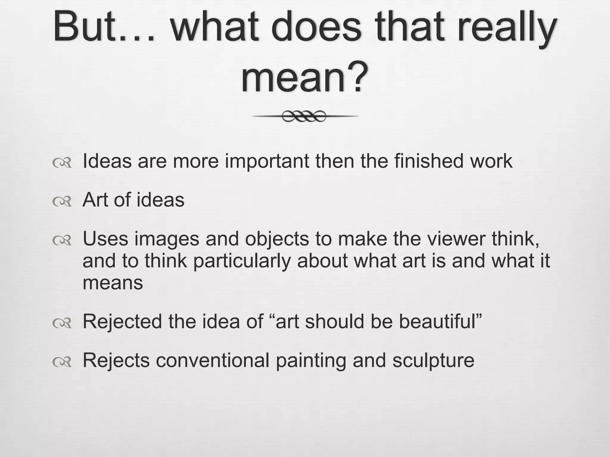But… what does that really
mean?
 Ideas are more important then the finished work
 Art of ideas
 Uses images and objects to make the viewer think,
and to think particularly about what art is and what it
means
 Rejected the idea of “art should be beautiful”
 Rejects conventional painting and sculpture

 