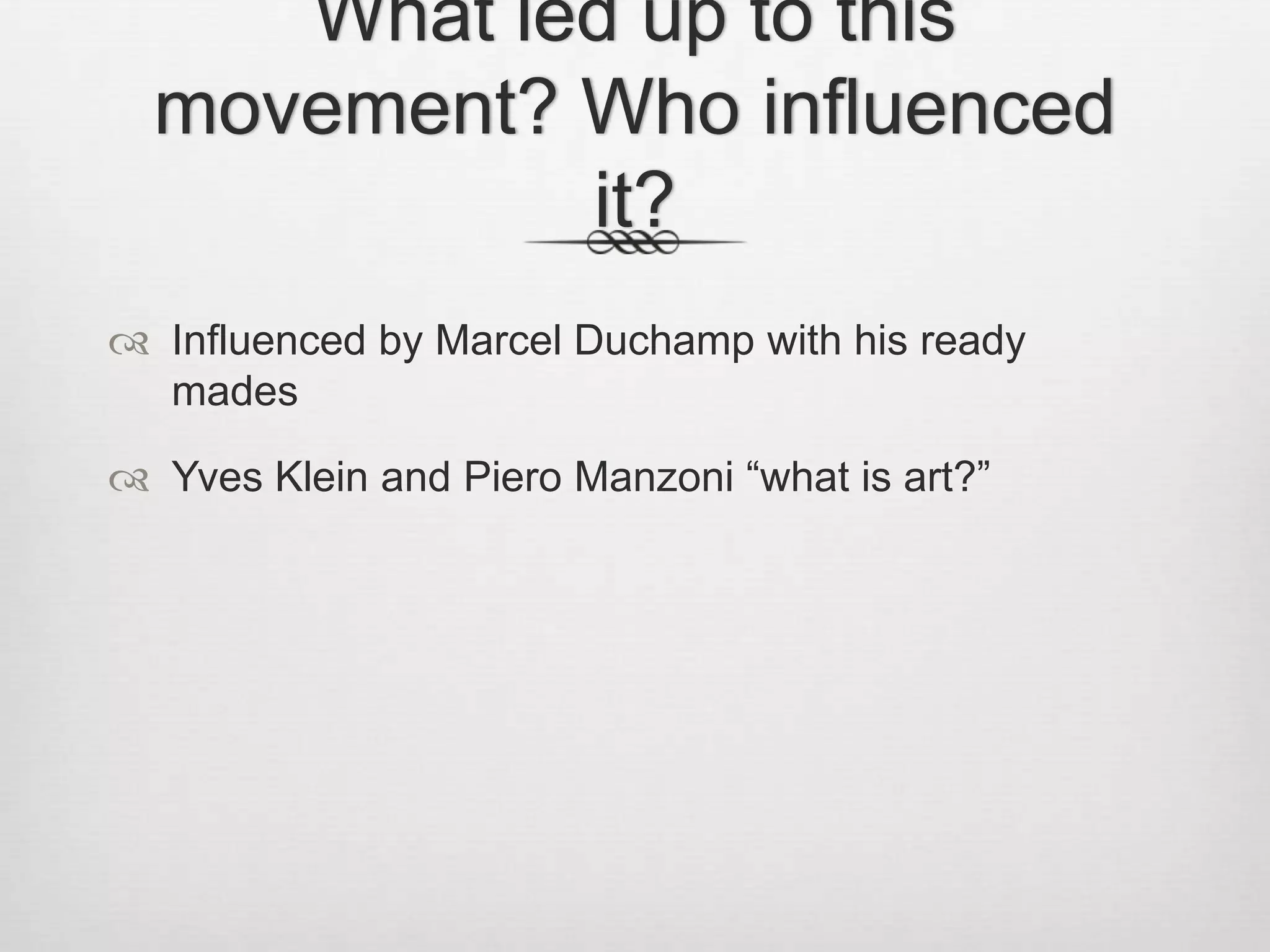 What led up to this
movement? Who influenced
it?
 Influenced by Marcel Duchamp with his ready
mades
 Yves Klein and Piero Manzoni “what is art?”

 