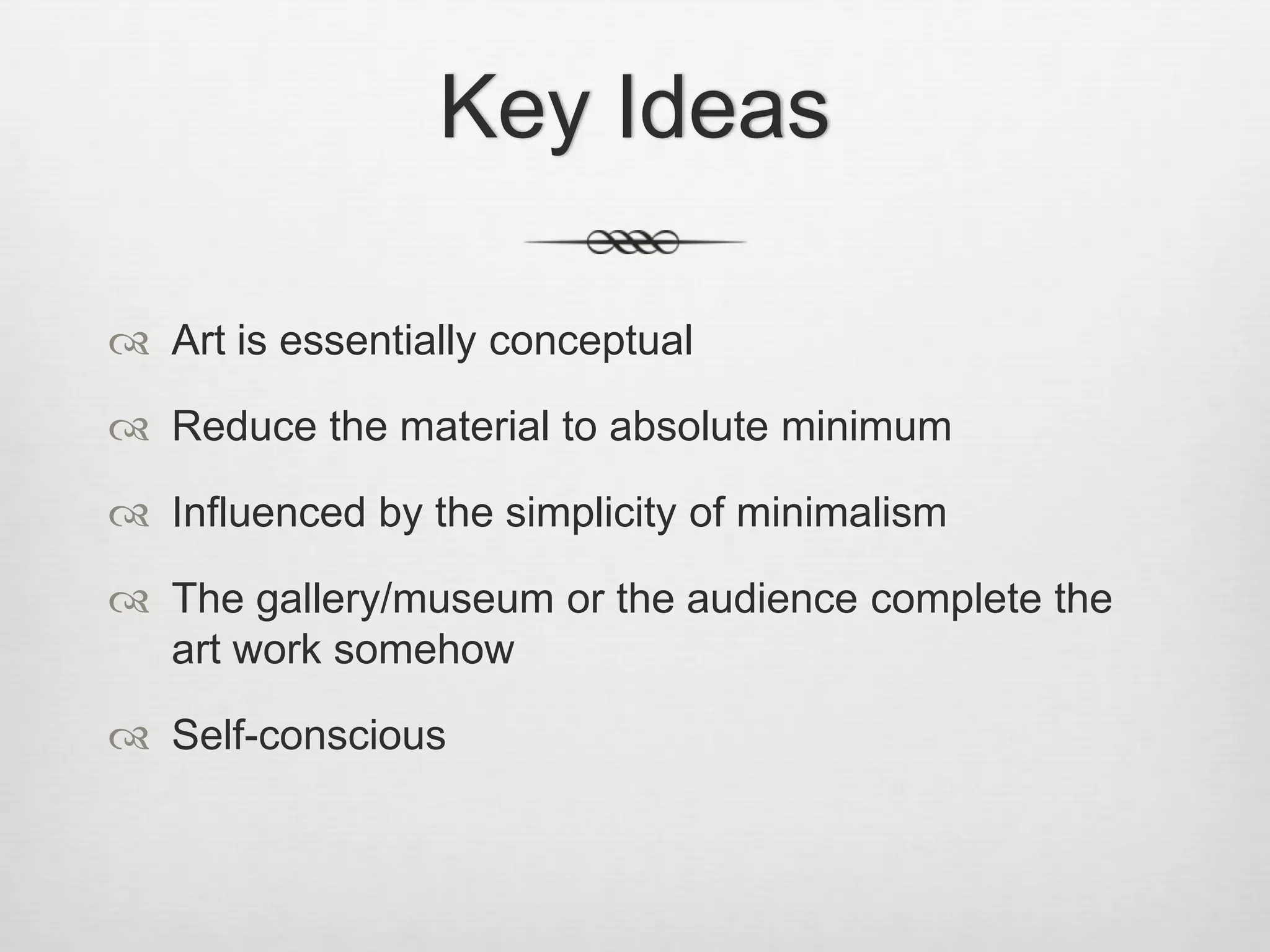 Key Ideas
 Art is essentially conceptual
 Reduce the material to absolute minimum
 Influenced by the simplicity of minimalism
 The gallery/museum or the audience complete the
art work somehow
 Self-conscious

 