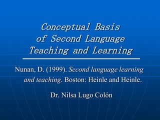 Conceptual Basis
     of Second Language
    Teaching and Learning
Nunan, D. (1999). Second language learning
  and teaching. Boston: Heinle and Heinle.

           Dr. Nilsa Lugo Colón
 