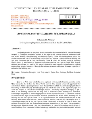International Journal of Civil Engineering and Technology (IJCIET), ISSN 0976 – 6308
(Print), ISSN 0976 – 6316(Online) Volume 4, Issue 4, July-August (2013), © IAEME
284
CONCEPTUAL COST ESTIMATES FOR BUILDINGS IN QATAR
Mohammed S. Al-Ansari
Civil Engineering Department, Qatar University, P.O. Box 2713, Doha Qatar
ABSTRACT
This paper presents an analytical model to estimate the cost of reinforced concrete buildings
in Qatar. A conceptual estimate is defined in this paper as the estimate based on parameter cost ࣌
that relates building cost to building area and cost capacity factor X is an exponential model that
used to estimate the cost of new building with desired area base on a known different building cost
and area. Parameter cost ࣌ and cost capacity factor X values are derived based on buildings
historical data. A set of values of parameter cost value ࣌ and the cost capacity factor X for the state
of Qatar is developed as a result of this research paper to be used to predict and estimate the projects
costs and the required resources. Numerical results are presented to illustrate the model capability of
estimating the building cost.
Keywords: Estimation, Parameter cost, Cost capacity factor, Cost Estimate, Building, historical
Data.
INTRODUCTION
Qatar is an Arab state with Doha as its capital; it is the capital of natural gas in the world.
Qatar successful bid to host the FIFA World Cup in 2022 created a land of opportunity for
construction. Qatar is planning to invest more than 200 billion USD$ in construction projects before
the starting of the World Cup. These big projects are outside the scope of this paper; this paper will
cover the analysis of small to medium budget projects. Too many companies are trying to get a
share of the booming construction but they have to make the correct building cost estimation.
Estimating is the process of predicting project cost and the required resources. A conceptual estimate
is defined in this paper as the estimate based on parameter cost ࣌ that relates building cost to
building area and cost capacity factor X is an exponential model that used to estimate the cost of new
building with desired area base on a known different building cost and area. Developing a set of
values of parameter cost ࣌ and cost capacity factor X to be used in the state of Qatar to predict and
estimate the projects costs and the required resources is the objective of this paper. The methodology
of developing parameter cost ࣌ and cost capacity factor X consist of collecting historical data of
actual buildings from consultants offices, contracting companies and government agencies, selected
INTERNATIONAL JOURNAL OF CIVIL ENGINEERING AND
TECHNOLOGY (IJCIET)
ISSN 0976 – 6308 (Print)
ISSN 0976 – 6316(Online)
Volume 4, Issue 4, July-August (2013), pp. 284-288
© IAEME: www.iaeme.com/ijciet.asp
Journal Impact Factor (2013): 5.3277 (Calculated by GISI)
www.jifactor.com
IJCIET
© IAEME
 