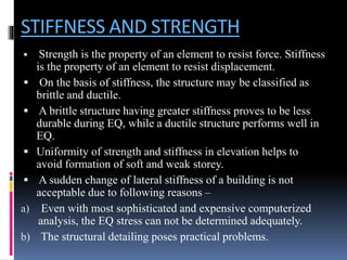 STIFFNESS AND STRENGTH
 Strength is the property of an element to resist force. Stiffness
is the property of an element to resist displacement.
 On the basis of stiffness, the structure may be classified as
brittle and ductile.
 A brittle structure having greater stiffness proves to be less
durable during EQ, while a ductile structure performs well in
EQ.
 Uniformity of strength and stiffness in elevation helps to
avoid formation of soft and weak storey.
 A sudden change of lateral stiffness of a building is not
acceptable due to following reasons –
a) Even with most sophisticated and expensive computerized
analysis, the EQ stress can not be determined adequately.
b) The structural detailing poses practical problems.
 